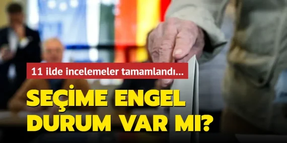 11 ilde incelemeler tamamlandı! Seçime engel durum var mı?